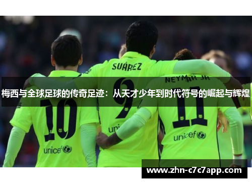 梅西与全球足球的传奇足迹：从天才少年到时代符号的崛起与辉煌