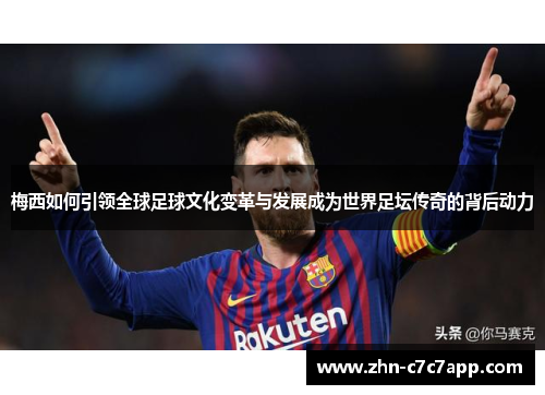 梅西如何引领全球足球文化变革与发展成为世界足坛传奇的背后动力 梅西如何引领全球足球文化变革与发展成为世界足坛传奇的背后动力