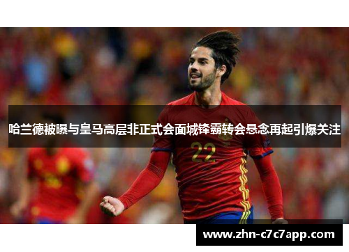 哈兰德被曝与皇马高层非正式会面城锋霸转会悬念再起引爆关注